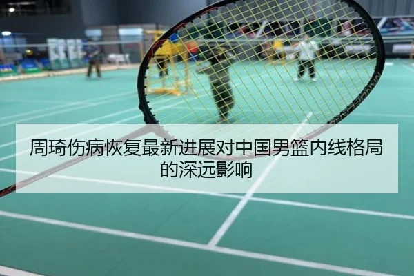 周琦伤病恢复最新进展对中国男篮内线格局的深远影响