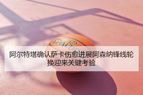 阿尔特塔确认萨卡伤愈进展阿森纳锋线轮换迎来关键考验