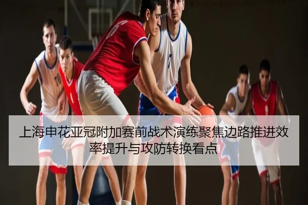 上海申花亚冠附加赛前战术演练聚焦边路推进效率提升与攻防转换看点