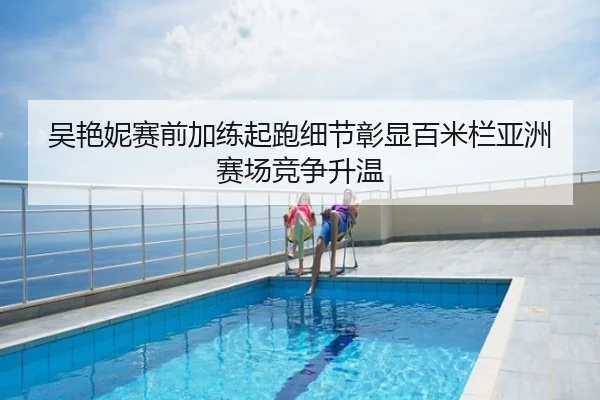 吴艳妮赛前加练起跑细节彰显百米栏亚洲赛场竞争升温