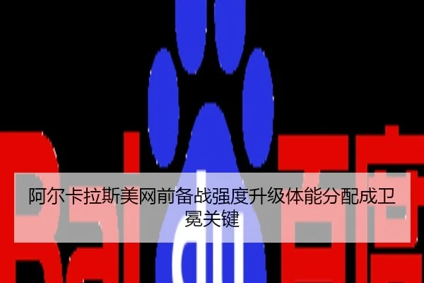 阿尔卡拉斯美网前备战强度升级体能分配成卫冕关键